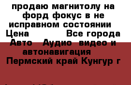 продаю магнитолу на форд-фокус в не исправном состоянии › Цена ­ 2 000 - Все города Авто » Аудио, видео и автонавигация   . Пермский край,Кунгур г.